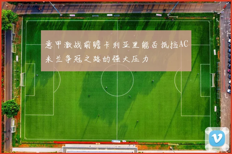 意甲激战前瞻卡利亚里能否抵挡AC米兰争冠之路的强大压力