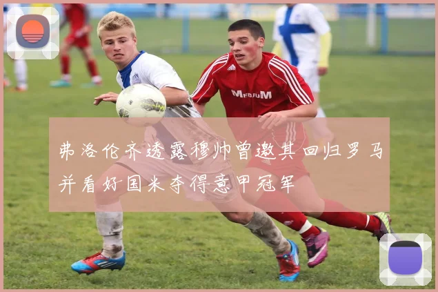 弗洛伦齐透露穆帅曾邀其回归罗马并看好国米夺得意甲冠军