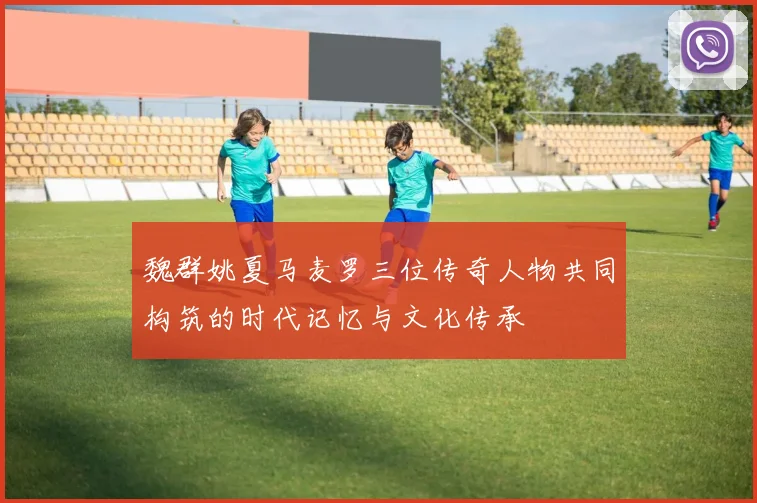 魏群姚夏马麦罗三位传奇人物共同构筑的时代记忆与文化传承