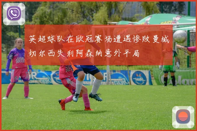 英超球队在欧冠赛场遭遇惨败曼城切尔西失利阿森纳意外平局