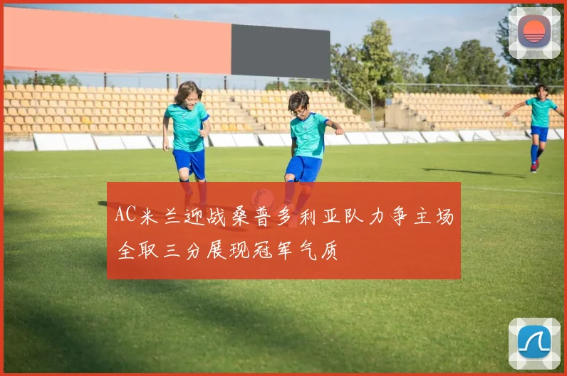 AC米兰迎战桑普多利亚队力争主场全取三分展现冠军气质