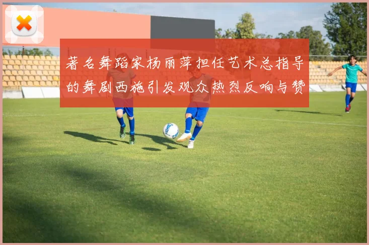 著名舞蹈家杨丽萍担任艺术总指导的舞剧西施引发观众热烈反响与赞誉